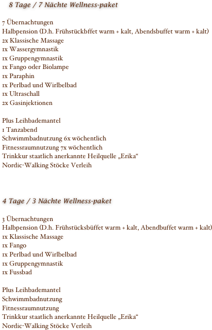    8 Tage / 7 Nächte Wellness-paket7 ÜbernachtungenHalbpension (D.h. Frühstückbffet warm + kalt, Abendsbuffet warm + kalt)2x Klassische Massage1x Wassergymnastik1x Gruppengymnastik1x Fango oder Biolampe1x Paraphin1x Perlbad und Wirlbelbad1x Ultraschall2x GasinjektionenPlus Leihbademantel1 TanzabendSchwimmbadnutzung 6x wöchentlichFitnessraumnutzung 7x wöchentlichTrinkkur staatlich anerkannte Heilquelle „Erika“Nordic-Walking Stöcke Verleih 4 Tage / 3 Nächte Wellness-paket3 ÜbernachtungenHalbpension (D.h. Frühstücksbüffet warm + kalt, Abendbuffet warm + kalt)1x Klassische Massage1x Fango1x Perlbad und Wirlbelbad1x Gruppengymnastik1x FussbadPlus LeihbademantelSchwimmbadnutzungFitnessraumnutzungTrinkkur staatlich anerkannte Heilquelle „Erika“Nordic-Walking Stöcke Verleih 